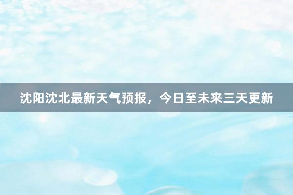 沈阳沈北最新天气预报，今日至未来三天更新